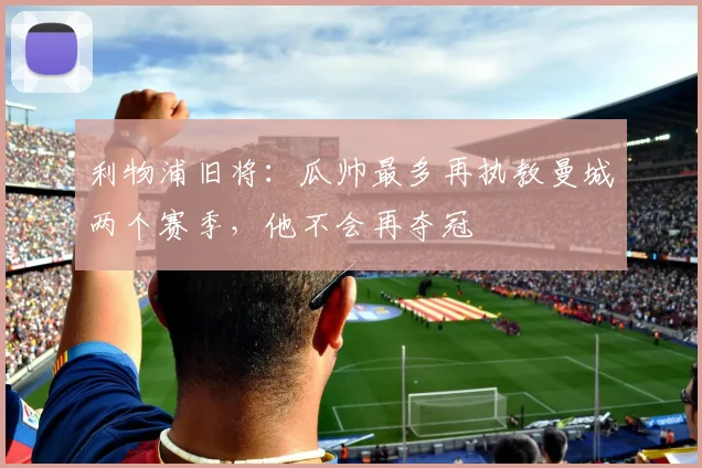 利物浦旧将：瓜帅最多再执教曼城两个赛季，他不会再夺冠