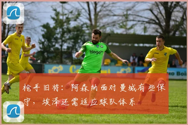 枪手旧将：阿森纳面对曼城有些保守，埃泽还需适应球队体系