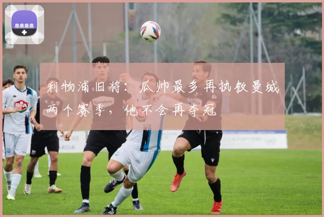 利物浦旧将：瓜帅最多再执教曼城两个赛季，他不会再夺冠