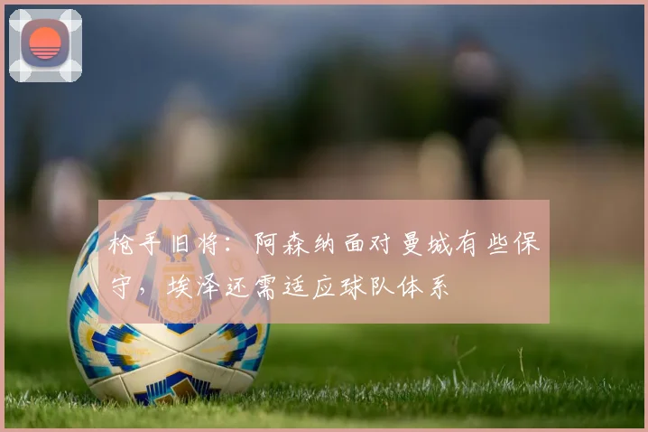 枪手旧将：阿森纳面对曼城有些保守，埃泽还需适应球队体系